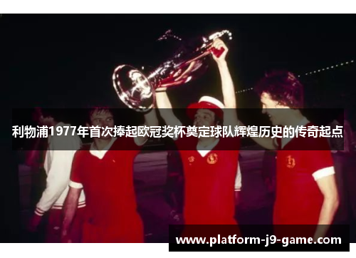 利物浦1977年首次捧起欧冠奖杯奠定球队辉煌历史的传奇起点