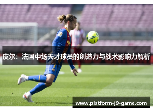 皮尔：法国中场天才球员的创造力与战术影响力解析