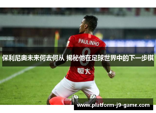保利尼奥未来何去何从 揭秘他在足球世界中的下一步棋