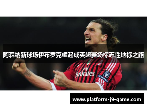 阿森纳新球场伊布罗克崛起成英超赛场标志性地标之路