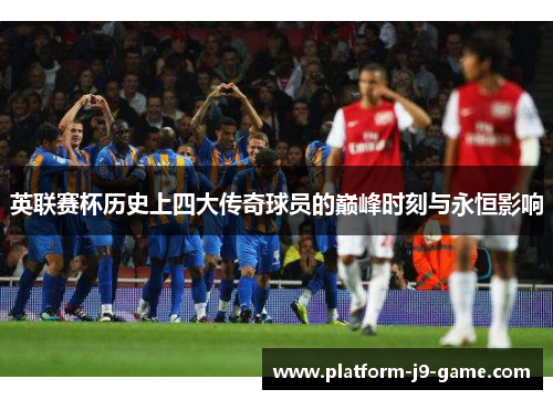 英联赛杯历史上四大传奇球员的巅峰时刻与永恒影响 英联赛杯历史上四大传奇球员的巅峰时刻与永恒影响