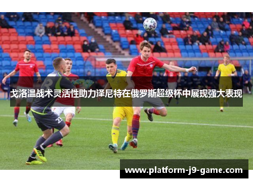 戈洛温战术灵活性助力泽尼特在俄罗斯超级杯中展现强大表现 戈洛温战术灵活性助力泽尼特在俄罗斯超级杯中展现强大表现