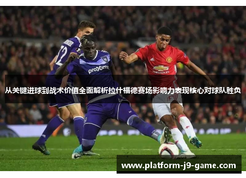从关键进球到战术价值全面解析拉什福德赛场影响力表现核心对球队胜负