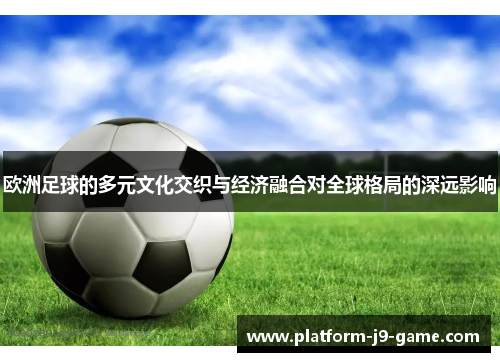 欧洲足球的多元文化交织与经济融合对全球格局的深远影响 欧洲足球的多元文化交织与经济融合对全球格局的深远影响