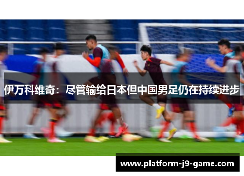 伊万科维奇:尽管输给日本但中国男足仍在持续进步 伊万科维奇:尽管输给日本但中国男足仍在持续进步