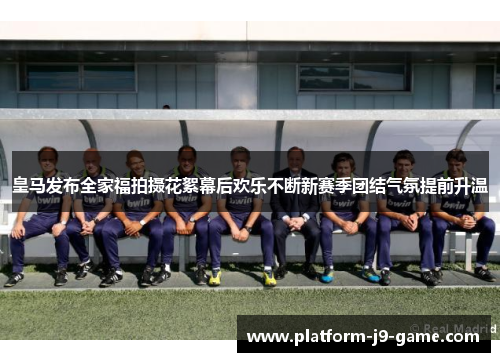 皇马发布全家福拍摄花絮幕后欢乐不断新赛季团结气氛提前升温